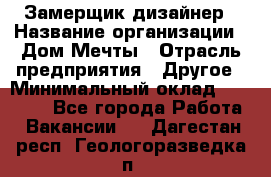 Замерщик-дизайнер › Название организации ­ Дом Мечты › Отрасль предприятия ­ Другое › Минимальный оклад ­ 30 000 - Все города Работа » Вакансии   . Дагестан респ.,Геологоразведка п.